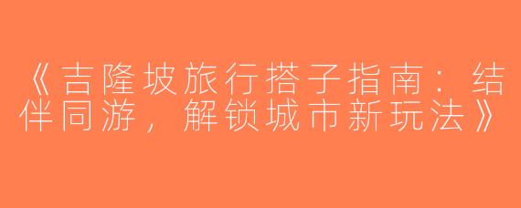 《吉隆坡旅行搭子指南：结伴同游，解锁城市新玩法》