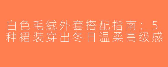 白色毛绒外套搭配指南：5种裙装穿出冬日温柔高级感