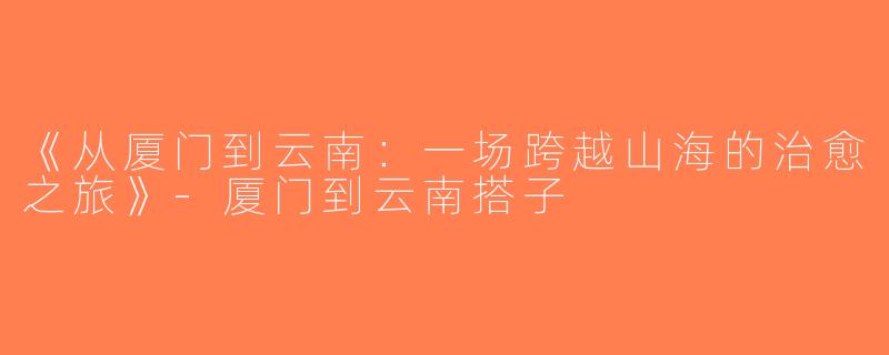 《从厦门到云南：一场跨越山海的治愈之旅》-厦门到云南搭子