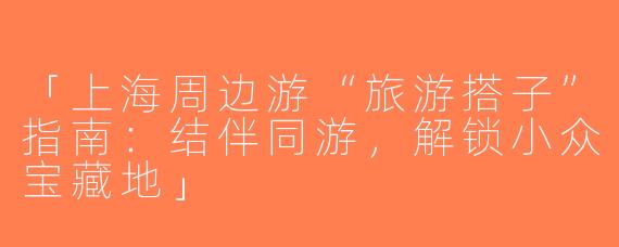 「上海周边游“旅游搭子”指南：结伴同游，解锁小众宝藏地」