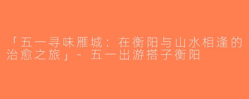 「五一寻味雁城：在衡阳与山水相逢的治愈之旅」-五一出游搭子衡阳