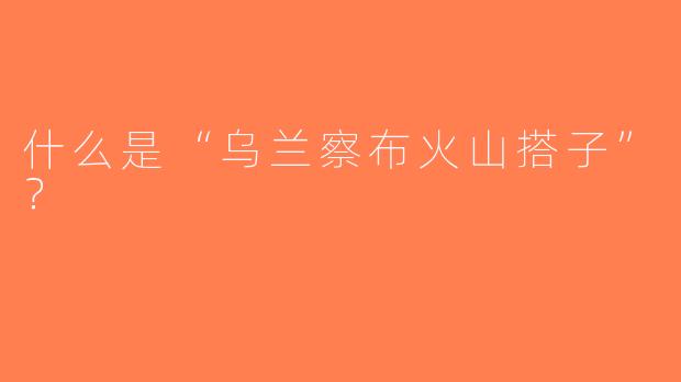 什么是“乌兰察布火山搭子”？