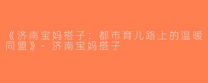《济南宝妈搭子：都市育儿路上的温暖同盟》-济南宝妈搭子