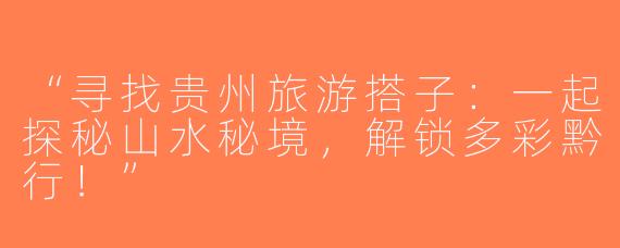 “寻找贵州旅游搭子：一起探秘山水秘境，解锁多彩黔行！”