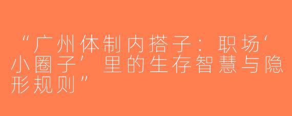 “广州体制内搭子：职场‘小圈子’里的生存智慧与隐形规则”