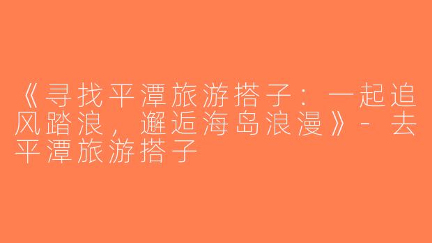 《寻找平潭旅游搭子：一起追风踏浪，邂逅海岛浪漫》-去平潭旅游搭子