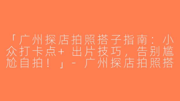 「广州探店拍照搭子指南：小众打卡点+出片技巧，告别尴尬自拍！」-广州探店拍照搭子