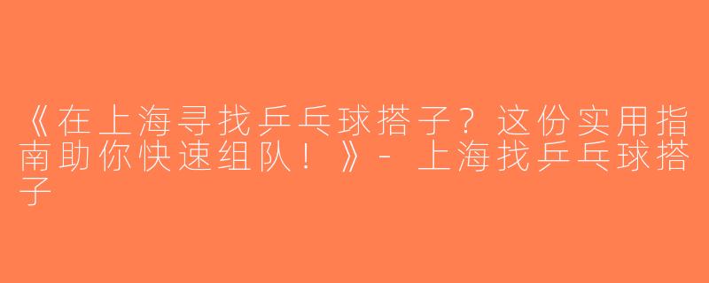 《在上海寻找乒乓球搭子？这份实用指南助你快速组队！》-上海找乒乓球搭子