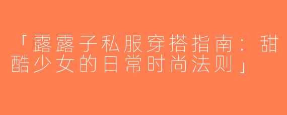 「露露子私服穿搭指南：甜酷少女的日常时尚法则」