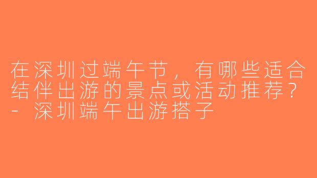 在深圳过端午节，有哪些适合结伴出游的景点或活动推荐？-深圳端午出游搭子