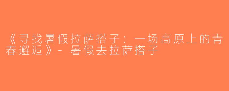 《寻找暑假拉萨搭子：一场高原上的青春邂逅》-暑假去拉萨搭子