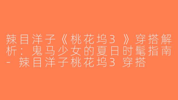 辣目洋子《桃花坞3》穿搭解析：鬼马少女的夏日时髦指南-辣目洋子桃花坞3穿搭