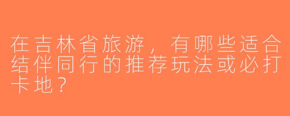 在吉林省旅游，有哪些适合结伴同行的推荐玩法或必打卡地？