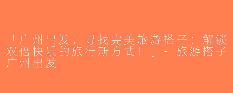 「广州出发，寻找完美旅游搭子：解锁双倍快乐的旅行新方式！」-旅游搭子广州出发