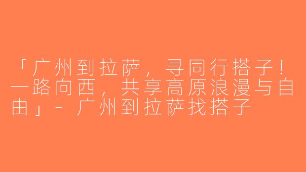 「广州到拉萨，寻同行搭子！一路向西，共享高原浪漫与自由」-广州到拉萨找搭子