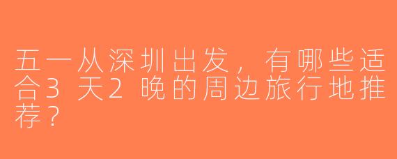 五一从深圳出发，有哪些适合3天2晚的周边旅行地推荐？