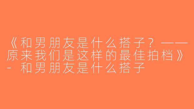 《和男朋友是什么搭子？——原来我们是这样的最佳拍档》-和男朋友是什么搭子