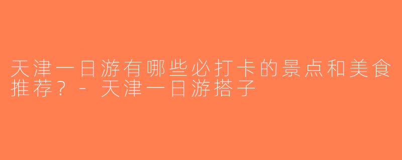 天津一日游有哪些必打卡的景点和美食推荐？-天津一日游搭子