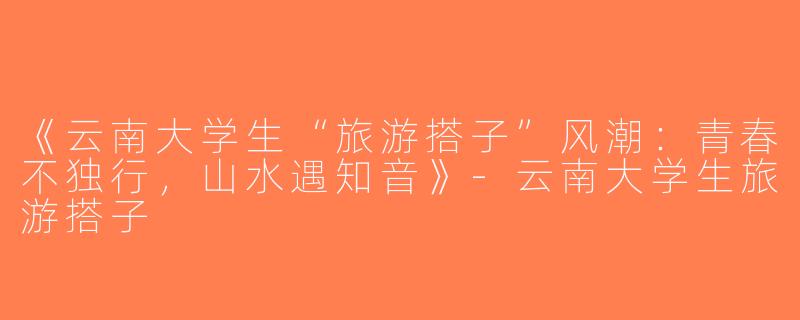《云南大学生“旅游搭子”风潮：青春不独行，山水遇知音》-云南大学生旅游搭子