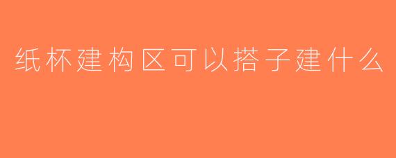 纸杯建构区可以搭子建什么