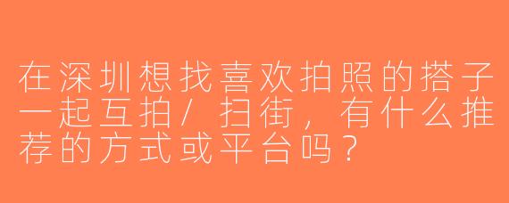 在深圳想找喜欢拍照的搭子一起互拍/扫街，有什么推荐的方式或平台吗？