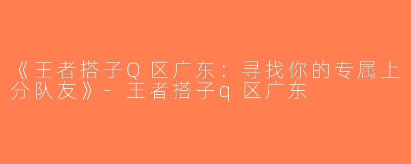 《王者搭子Q区广东：寻找你的专属上分队友》-王者搭子q区广东