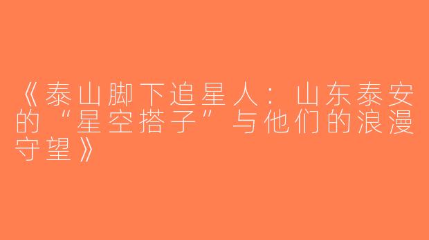 《泰山脚下追星人：山东泰安的“星空搭子”与他们的浪漫守望》