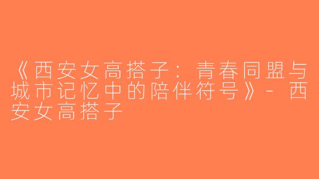 《西安女高搭子：青春同盟与城市记忆中的陪伴符号》-西安女高搭子