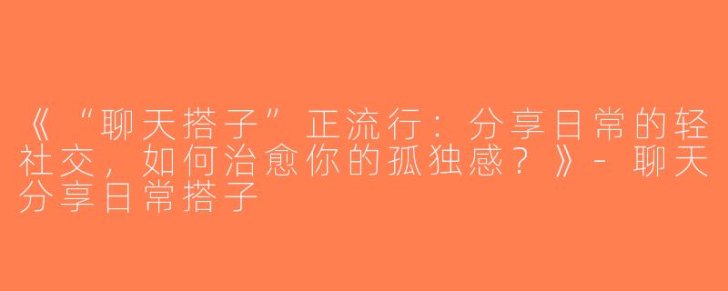 《“聊天搭子”正流行：分享日常的轻社交，如何治愈你的孤独感？》-聊天分享日常搭子