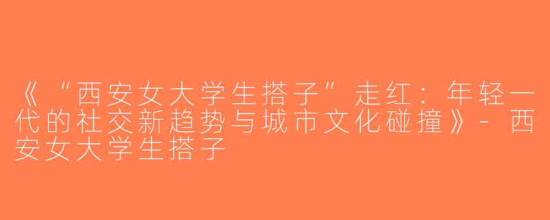 《“西安女大学生搭子”走红：年轻一代的社交新趋势与城市文化碰撞》-西安女大学生搭子
