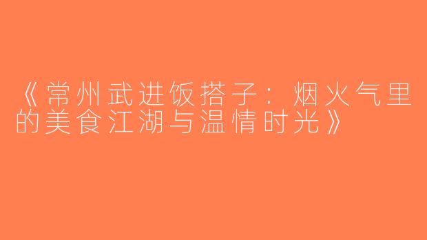 《常州武进饭搭子：烟火气里的美食江湖与温情时光》
