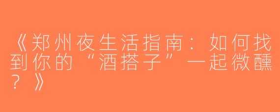 《郑州夜生活指南：如何找到你的“酒搭子”一起微醺？》