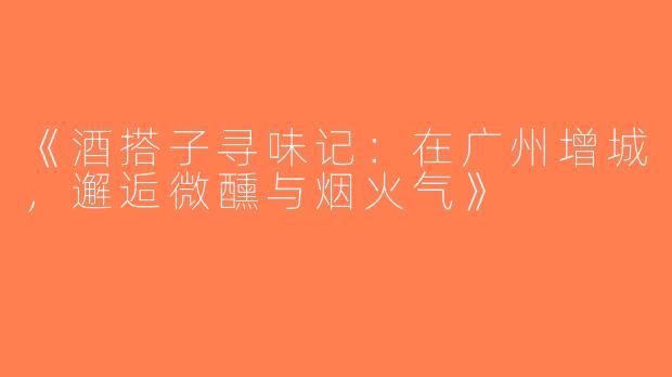 《酒搭子寻味记：在广州增城，邂逅微醺与烟火气》