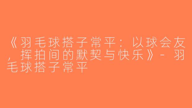 《羽毛球搭子常平：以球会友，挥拍间的默契与快乐》-羽毛球搭子常平