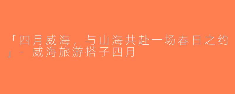 「四月威海，与山海共赴一场春日之约」-威海旅游搭子四月