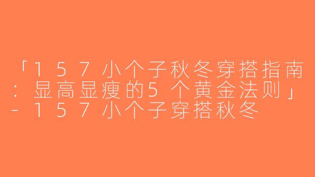 「157小个子秋冬穿搭指南：显高显瘦的5个黄金法则」-157小个子穿搭秋冬