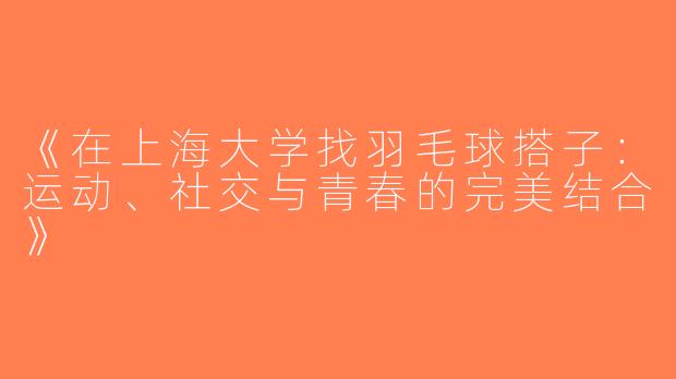 《在上海大学找羽毛球搭子：运动、社交与青春的完美结合》