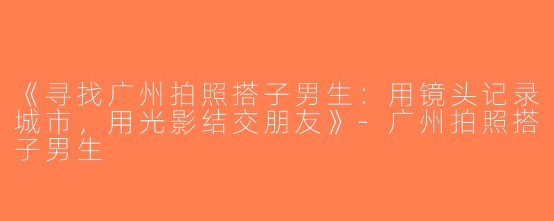 《寻找广州拍照搭子男生：用镜头记录城市，用光影结交朋友》-广州拍照搭子男生