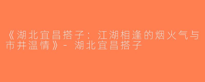 《湖北宜昌搭子：江湖相逢的烟火气与市井温情》-湖北宜昌搭子