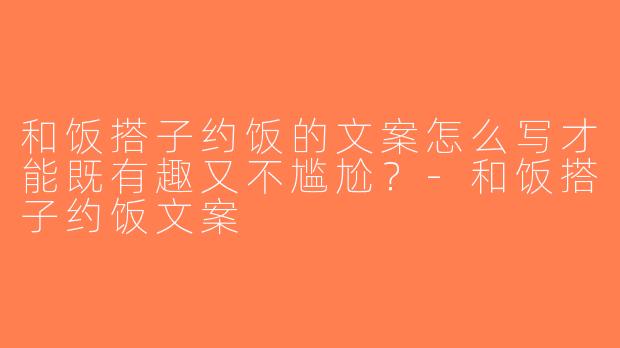 和饭搭子约饭的文案怎么写才能既有趣又不尴尬？-和饭搭子约饭文案