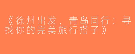 《徐州出发，青岛同行：寻找你的完美旅行搭子》
