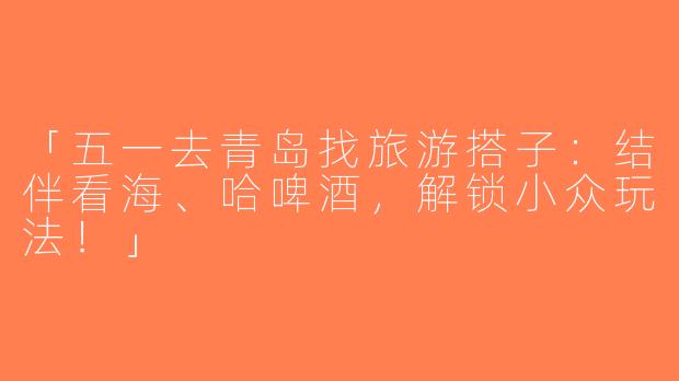 「五一去青岛找旅游搭子：结伴看海、哈啤酒，解锁小众玩法！」