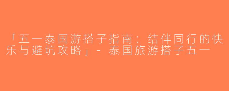 「五一泰国游搭子指南：结伴同行的快乐与避坑攻略」-泰国旅游搭子五一