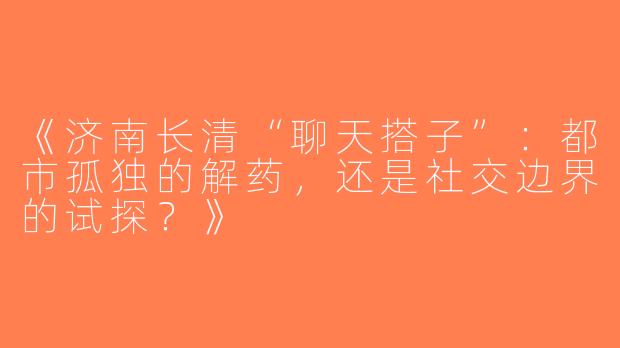 《济南长清“聊天搭子”：都市孤独的解药，还是社交边界的试探？》