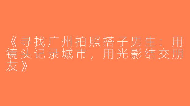 《寻找广州拍照搭子男生：用镜头记录城市，用光影结交朋友》
