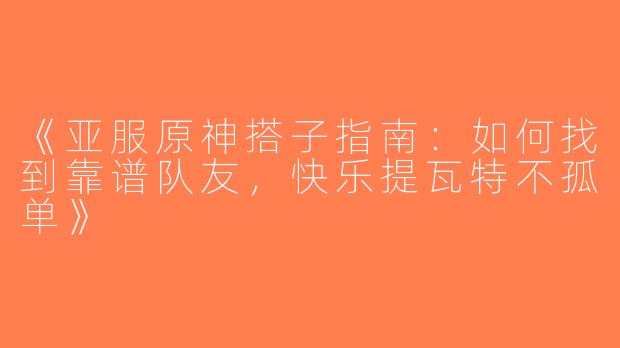 《亚服原神搭子指南：如何找到靠谱队友，快乐提瓦特不孤单》