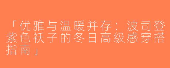 「优雅与温暖并存：波司登紫色袄子的冬日高级感穿搭指南」