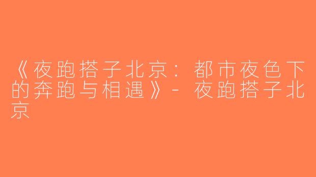 《夜跑搭子北京：都市夜色下的奔跑与相遇》-夜跑搭子北京