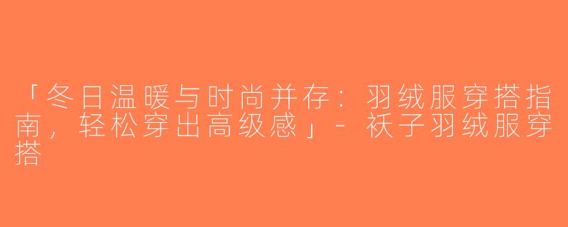 「冬日温暖与时尚并存：羽绒服穿搭指南，轻松穿出高级感」-袄子羽绒服穿搭