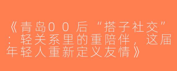 《青岛00后“搭子社交”：轻关系里的重陪伴，这届年轻人重新定义友情》